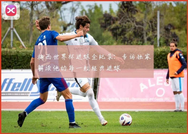 梅西世界杯进球全纪录：专访独家解读他的每一粒经典进球