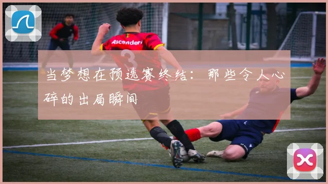 当梦想在预选赛终结：那些令人心碎的出局瞬间
