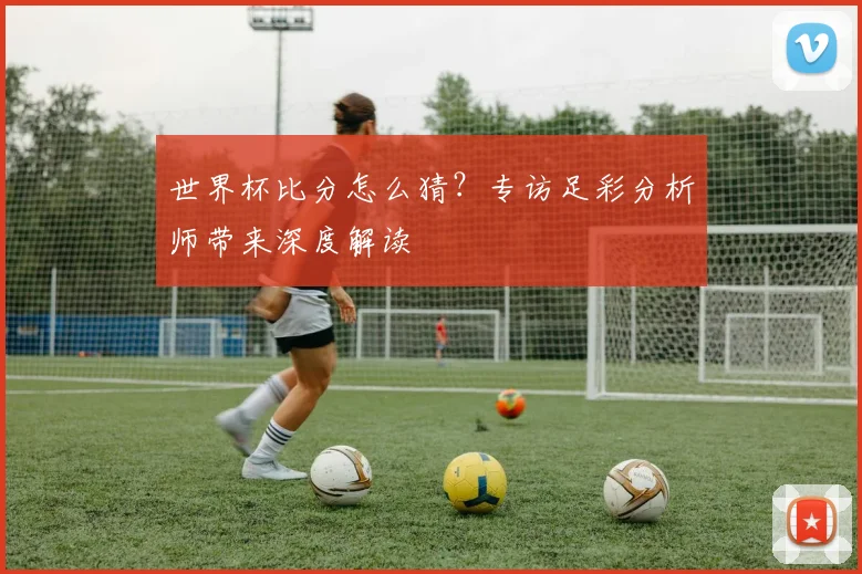 世界杯比分怎么猜?专访足彩分析师带来深度解读