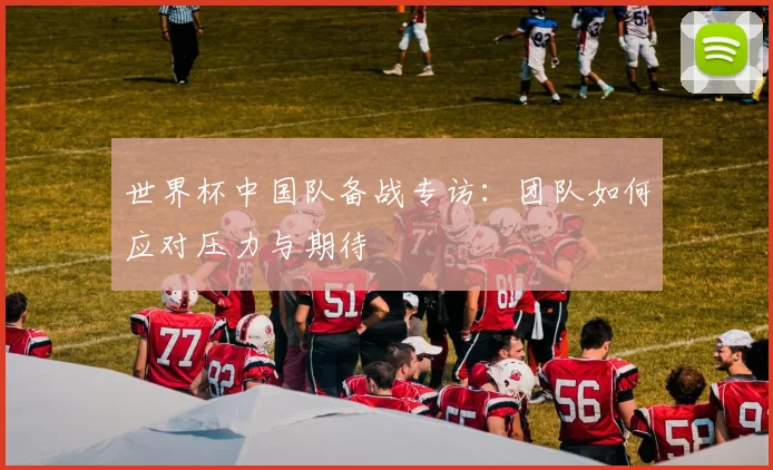 世界杯中国队备战专访：团队如何应对压力与期待