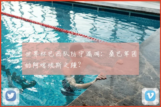世界杯巴西队防守漏洞：桑巴军团的阿喀琉斯之踵？
