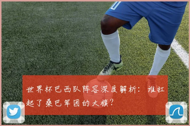 世界杯巴西队阵容深度解析：谁扛起了桑巴军团的大旗？