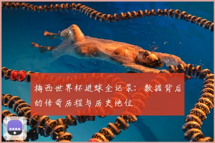 梅西世界杯进球全记录：数据背后的传奇历程与历史地位