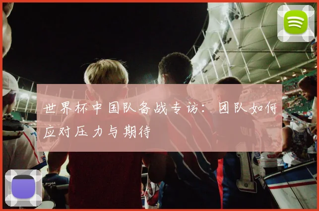 世界杯中国队备战专访：团队如何应对压力与期待