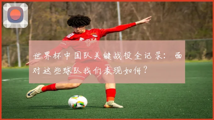 世界杯中国队关键战役全记录：面对这些球队我们表现如何？
