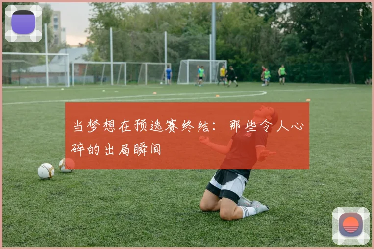 当梦想在预选赛终结：那些令人心碎的出局瞬间