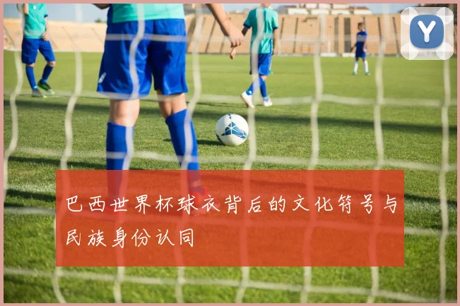 巴西世界杯球衣背后的文化符号与民族身份认同